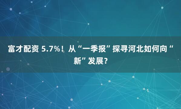 富才配资 5.7%！从“一季报”探寻河北如何向“新”发展？