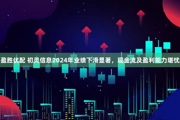 盈胜优配 初灵信息2024年业绩下滑显著，现金流及盈利能力堪忧