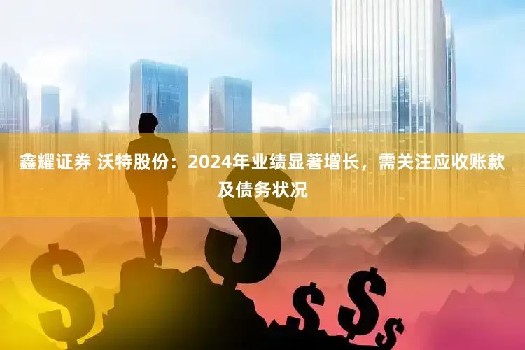 鑫耀证券 沃特股份：2024年业绩显著增长，需关注应收账款及债务状况