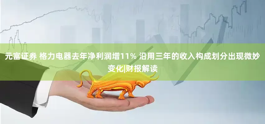 元富证券 格力电器去年净利润增11% 沿用三年的收入构成划分出现微妙变化|财报解读