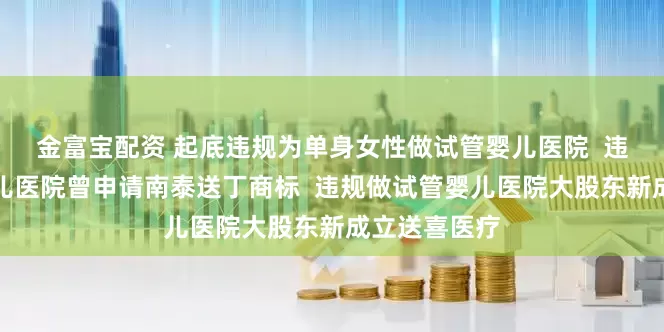 金富宝配资 起底违规为单身女性做试管婴儿医院  违规做试管婴儿医院曾申请南泰送丁商标  违规做试管婴儿医院大股东新成立送喜医疗