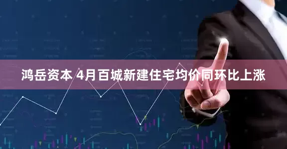 鸿岳资本 4月百城新建住宅均价同环比上涨