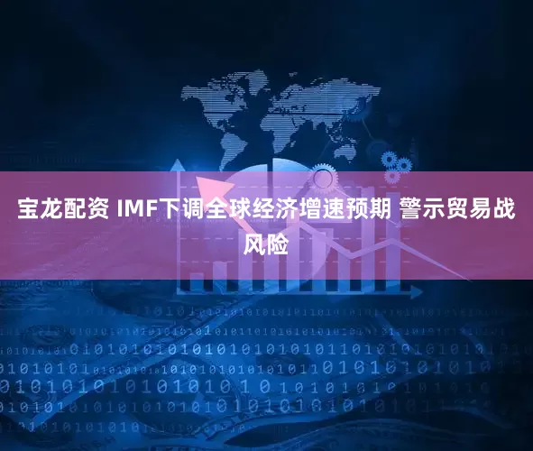 宝龙配资 IMF下调全球经济增速预期 警示贸易战风险