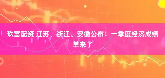 玖富配资 江苏、浙江、安徽公布！一季度经济成绩单来了