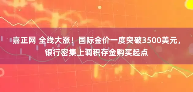 嘉正网 全线大涨！国际金价一度突破3500美元，银行密集上调积存金购买起点