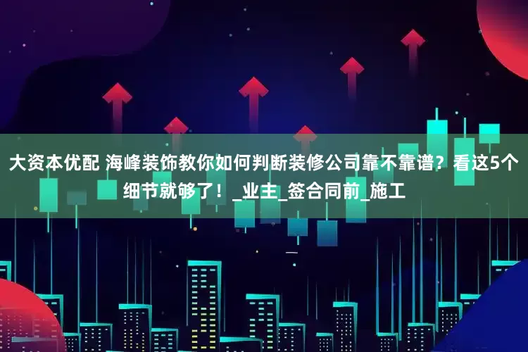 大资本优配 海峰装饰教你如何判断装修公司靠不靠谱？看这5个细节就够了！_业主_签合同前_施工