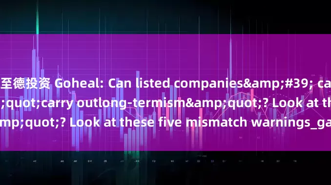 至德投资 Goheal: Can listed companies&#39; capital operations &quot;carry outlong-termism&quot;? Look at these five mismatch warnings_gains_of