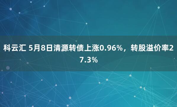 科云汇 5月8日清源转债上涨0.96%，转股溢价率27.3%