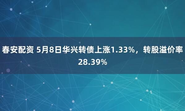 春安配资 5月8日华兴转债上涨1.33%，转股溢价率28.39%