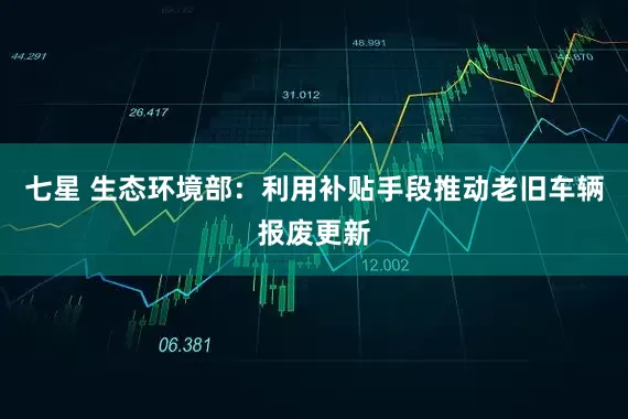七星 生态环境部：利用补贴手段推动老旧车辆报废更新