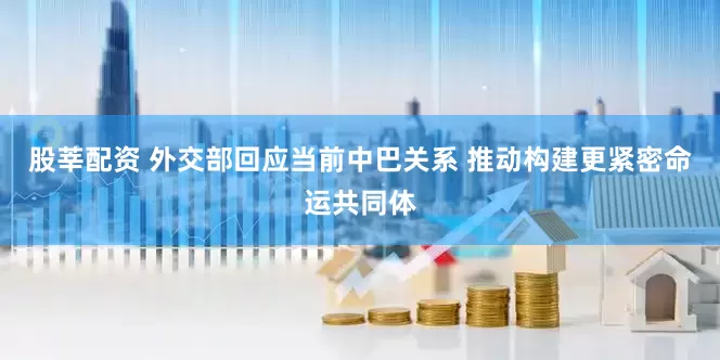 股莘配资 外交部回应当前中巴关系 推动构建更紧密命运共同体