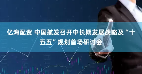 亿海配资 中国航发召开中长期发展战略及“十五五”规划首场研讨会