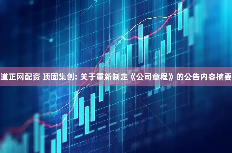 道正网配资 顶固集创: 关于重新制定《公司章程》的公告内容摘要