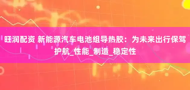 旺润配资 新能源汽车电池组导热胶：为未来出行保驾护航_性能_制造_稳定性