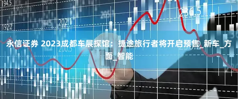 永信证券 2023成都车展探馆：捷途旅行者将开启预售_新车_方面_智能