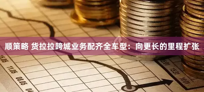 顺策略 货拉拉跨城业务配齐全车型：向更长的里程扩张