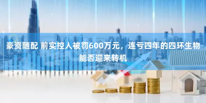 豪资随配 前实控人被罚600万元，连亏四年的四环生物能否迎来转机