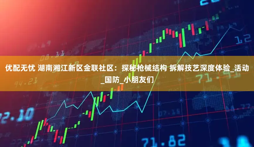 优配无忧 湖南湘江新区金联社区：探秘枪械结构 拆解技艺深度体验_活动_国防_小朋友们