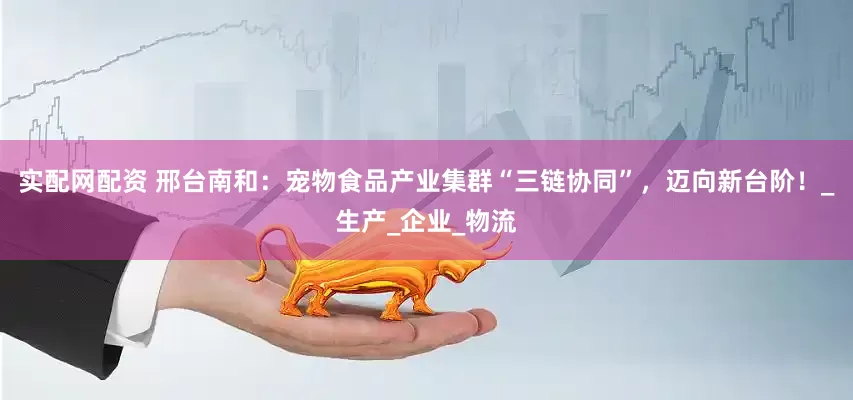 实配网配资 邢台南和：宠物食品产业集群“三链协同”，迈向新台阶！_生产_企业_物流