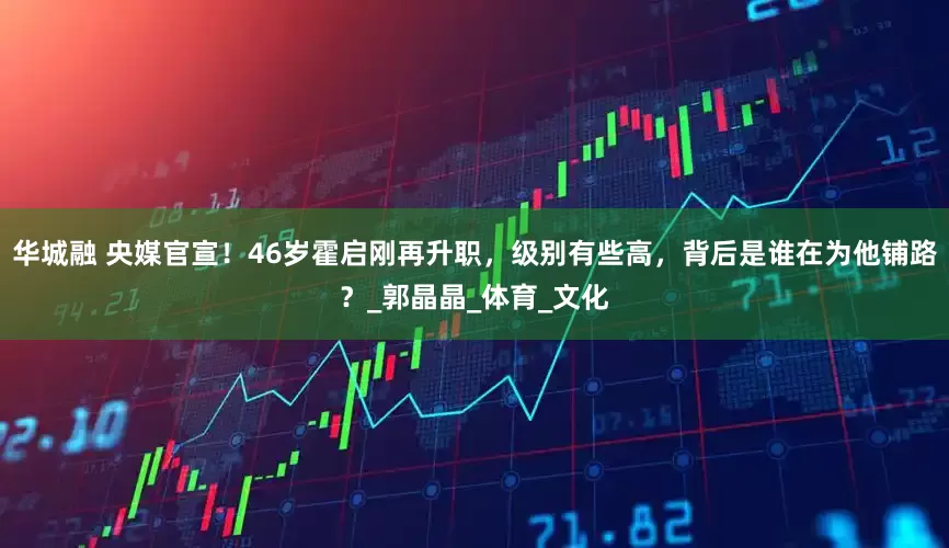 华城融 央媒官宣！46岁霍启刚再升职，级别有些高，背后是谁在为他铺路？_郭晶晶_体育_文化