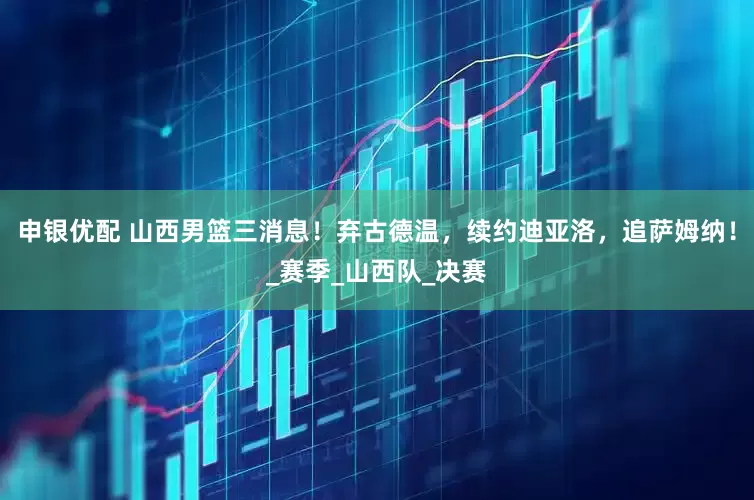 申银优配 山西男篮三消息！弃古德温，续约迪亚洛，追萨姆纳！_赛季_山西队_决赛
