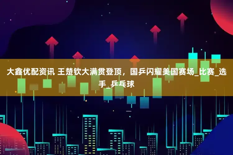 大鑫优配资讯 王楚钦大满贯登顶，国乒闪耀美国赛场_比赛_选手_乒乓球