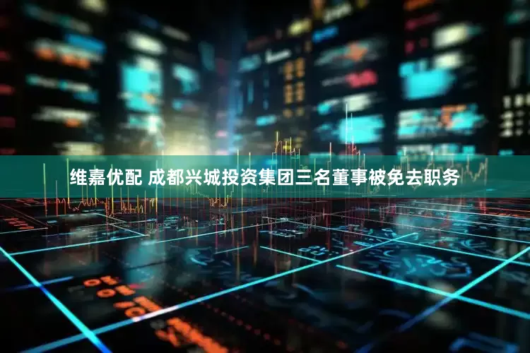 维嘉优配 成都兴城投资集团三名董事被免去职务