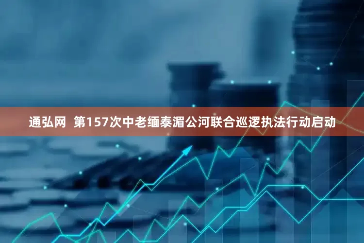 通弘网  第157次中老缅泰湄公河联合巡逻执法行动启动