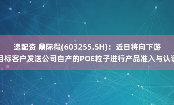 速配资 鼎际得(603255.SH)：近日将向下游目标客户发送公司自产的POE粒子进行产品准入与认证