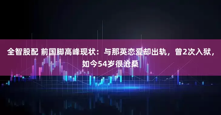 全智股配 前国脚高峰现状：与那英恋爱却出轨，曾2次入狱，如今54岁很沧桑
