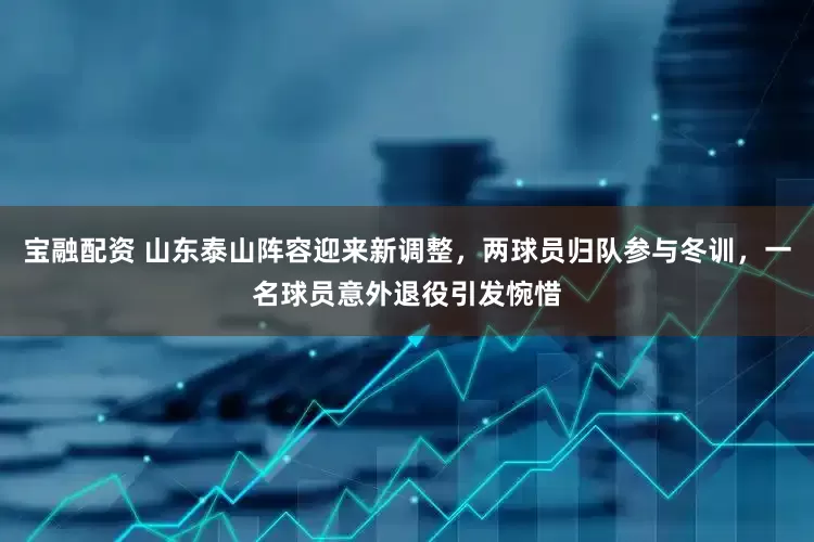 宝融配资 山东泰山阵容迎来新调整，两球员归队参与冬训，一名球员意外退役引发惋惜
