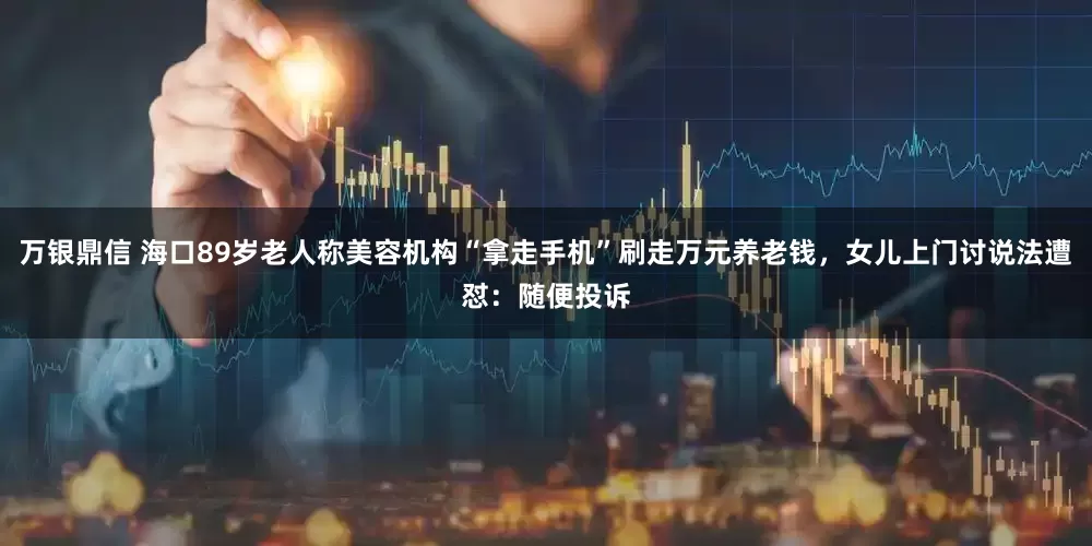 万银鼎信 海口89岁老人称美容机构“拿走手机”刷走万元养老钱，女儿上门讨说法遭怼：随便投诉